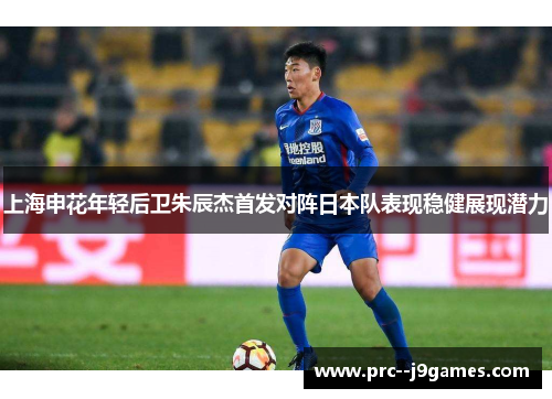 上海申花年轻后卫朱辰杰首发对阵日本队表现稳健展现潜力