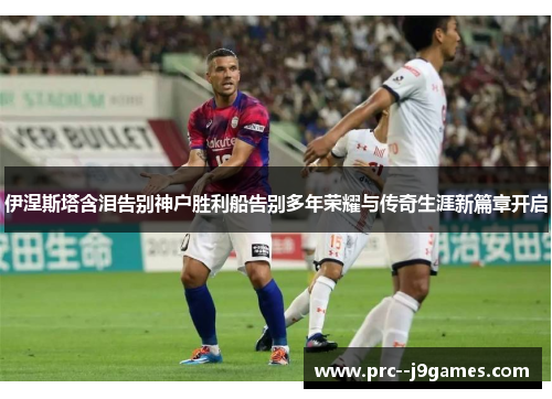 伊涅斯塔含泪告别神户胜利船告别多年荣耀与传奇生涯新篇章开启