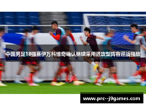 中国男足18强赛伊万科维奇确认继续采用进攻型阵容迎战强敌